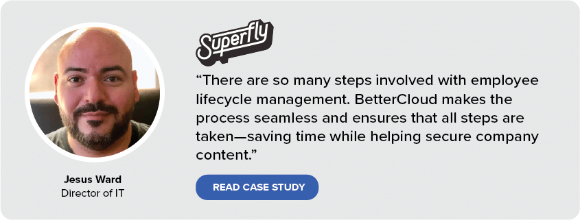 “There are so many steps involved with employee lifecycle management. BetterCloud makes the process seamless and ensures that all steps are taken—saving time while helping secure company content.” Jesus Ward, Director of IT at SuperFly